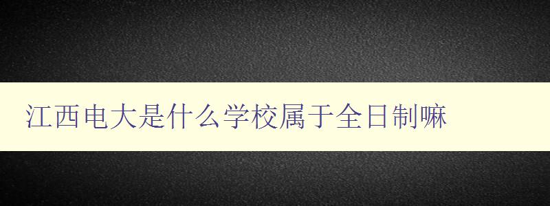 江西電大是什么學校屬于全日制嘛 江西電大是什么學校屬于全日制嘛