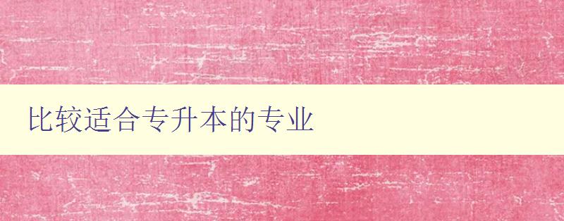 比較適合專升本的專業 如何選擇適合自己的專業 比較適合專升本的專業 如何選擇適合自己的專業