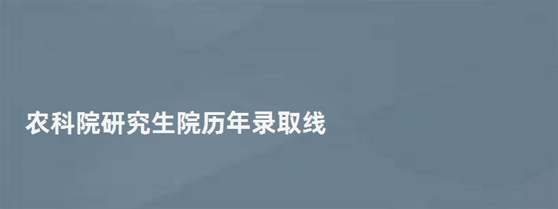 農科院研究生院歷年錄取線,農科院研究生院 農科院研究生院歷年錄取線,農科院研究生院