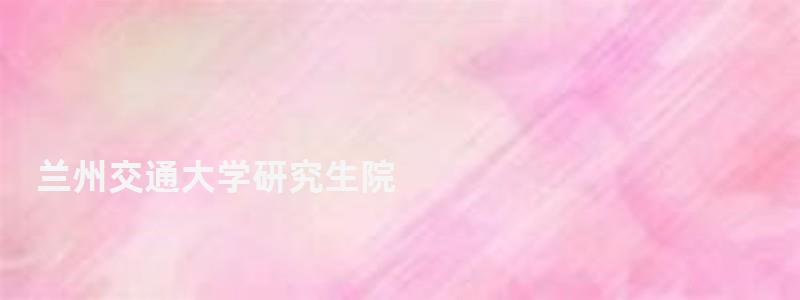 蘭州交通大學(xué)研究生院,蘭州交通大學(xué)研究生