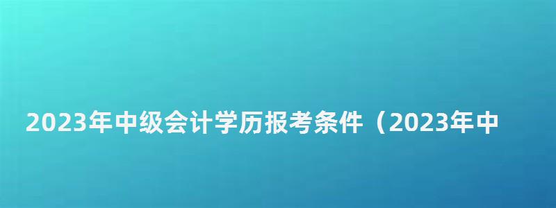 2023年中級會計學(xué)歷報考條件(2023年中級會計學(xué)歷報考條件是什么) 2023年中級會計學(xué)歷報考條件