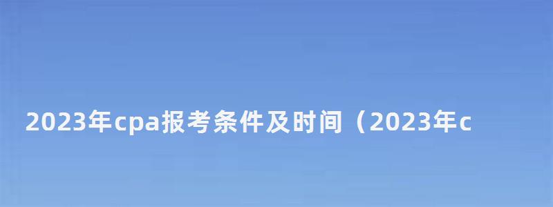2023年cpa報考條件及時間(2023年cpa報名和考試時間) 2023年cpa報考條件及時間