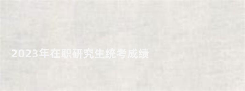 2023年在職研究生統考成績,2023在職研究生成績查詢