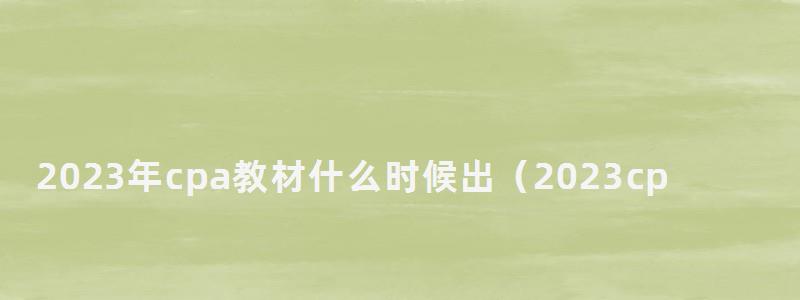 2023年cpa教材什么時候出(2023cpa教材什么時候出新版) 2023年cpa教材什么時候出