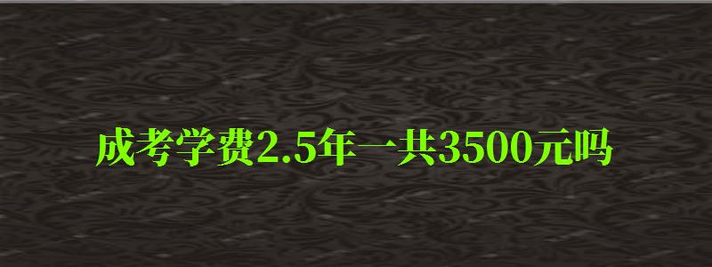 成考學(xué)費2.5年一共3500元嗎 成考學(xué)費2.5年一共3500元嗎