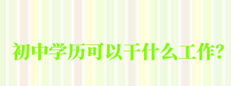 初中學(xué)歷可以干什么工作? 初中學(xué)歷可以干什么工作?