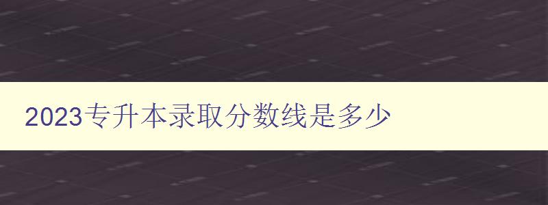 2023專升本錄取分數線是多少 了解最新錄取標準 2023專升本錄取分數線是多少 了解最新錄取標準