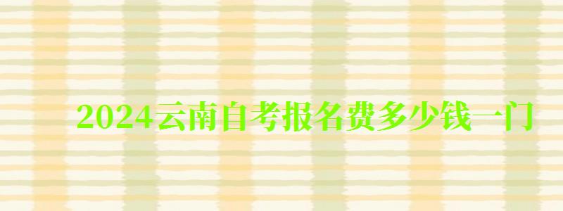 2024云南自考報(bào)名費(fèi)多少錢一門