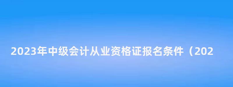 2023年中級會計從業資格證報名條件(2023年中級會計從業資格證報名條件是什么) 2023年中級會計從業資格證報名條件