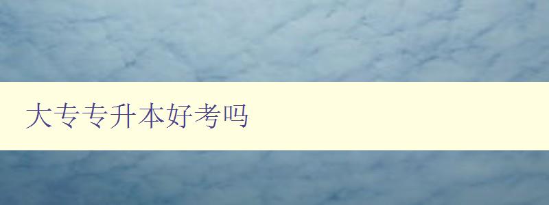 大專專升本好考嗎 解讀大專專升本的難易程度和備考要點 大專專升本好考嗎 解讀大專專升本的難易程度和備考要點