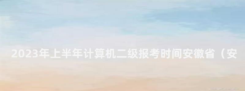 2023年上半年計算機二級報考時間安徽省(安徽省計算機二級三月份考試報名時間) 2023年上半年計算機二級報考時間安徽省