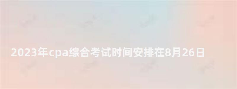 2023年cpa綜合考試時(shí)間安排在8月26日(2023年cpa報(bào)名和考試時(shí)間) 2023年cpa綜合考試時(shí)間安排在8月26日