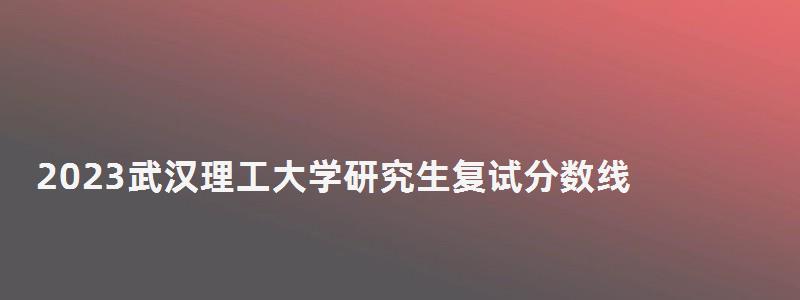 2023武漢理工大學(xué)研究生復(fù)試分?jǐn)?shù)線,武漢理工大學(xué)研究生復(fù)試分?jǐn)?shù)線