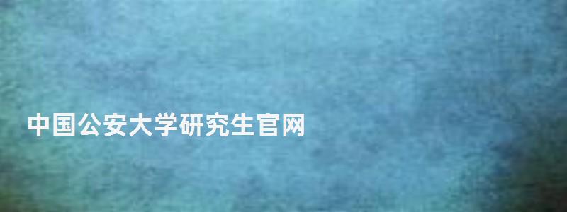 中國公安大學研究生官網,中國公安大學研究生 中國公安大學研究生官網,中國公安大學研究生