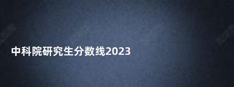 中科院研究生分數(shù)線2023,中科院研究生 中科院研究生分數(shù)線2023,中科院研究生