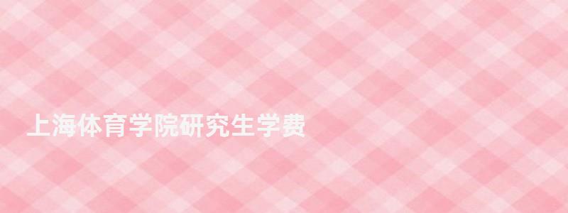 上海體育學院研究生學費,上海體育學院研究生 上海體育學院研究生學費,上海體育學院研究生