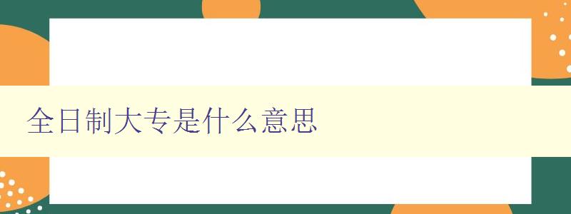 全日制大專是什么意思 詳解全日制大專的定義和特點 全日制大專是什么意思 詳解全日制大專的定義和特點