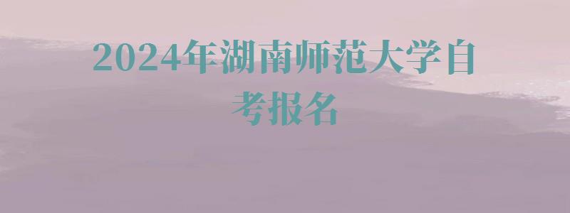 2024年湖南師范大學自考報名 2024年湖南師范大學自考報名