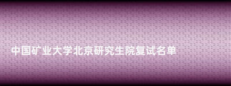 中國礦業大學北京研究生院復試名單,中國礦業大學北京研究生院 中國礦業大學北京研究生院復試名單,中國礦業大學北京研究生院
