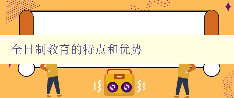 全日制教育的特點和優勢 全日制教育的定義和優勢分析 全日制教育的特點和優勢 全日制教育的定義和優勢分析