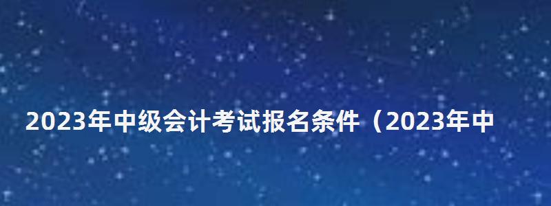 2023年中級(jí)會(huì)計(jì)考試報(bào)名條件(2023年中級(jí)會(huì)計(jì)考試報(bào)名條件及時(shí)間) 2023年中級(jí)會(huì)計(jì)考試報(bào)名條件