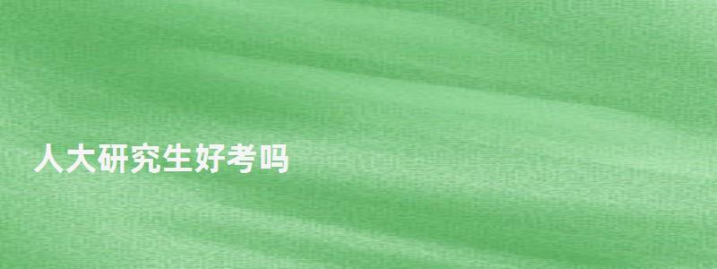 人大研究生好考嗎,人大研究生 人大研究生好考嗎,人大研究生