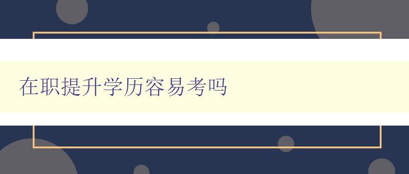 在職提升學(xué)歷容易考嗎 在職提升學(xué)歷容易考嗎