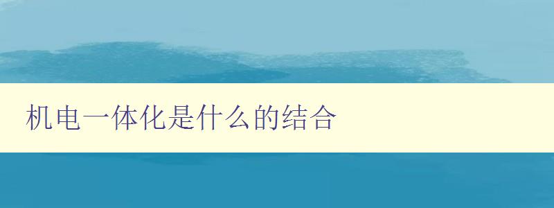 機電一體化是什么的結合 探討機電一體化技術的應用 機電一體化是什么的結合 探討機電一體化技術的應用