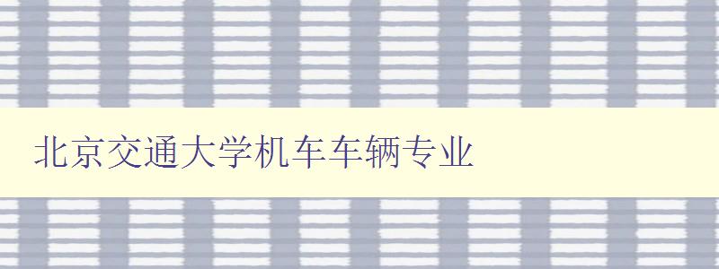北京交通大學(xué)機(jī)車車輛專業(yè) 深度解析北京交通大學(xué)的機(jī)車車輛專業(yè) 北京交通大學(xué)機(jī)車車輛專業(yè) 深度解析北京交通大學(xué)的機(jī)車車輛專業(yè)