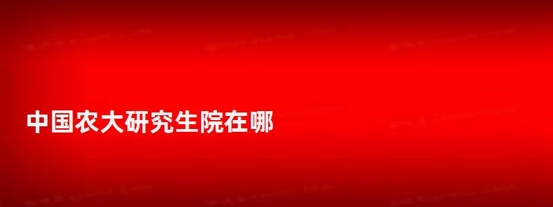 中國農(nóng)大研究生院在哪,中國農(nóng)大研究生院 中國農(nóng)大研究生院在哪,中國農(nóng)大研究生院