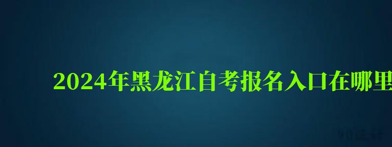 2024年黑龍江自考報名入口在哪里 2024年黑龍江自考報名入口在哪里
