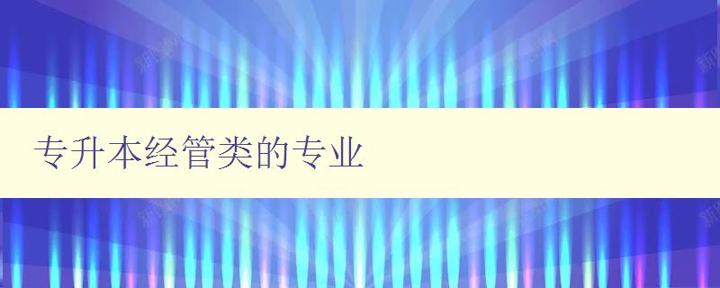 專升本經管類的專業 介紹經管類專升本的相關專業 專升本經管類的專業 介紹經管類專升本的相關專業