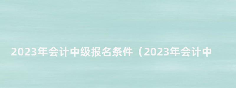 2024年會(huì)計(jì)中級(jí)報(bào)名條件(2024年會(huì)計(jì)中級(jí)報(bào)名條件是什么) 2024年會(huì)計(jì)中級(jí)報(bào)名條件