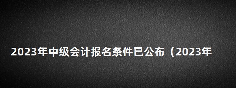 2023年中級會計報名條件已公布(2023年中級會計報名條件已公布嗎) 2023年中級會計報名條件已公布
