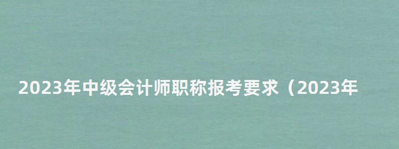 2023年中級會計師職稱報考要求(2023年中級會計師職稱報考要求是什么) 2023年中級會計師職稱報考要求