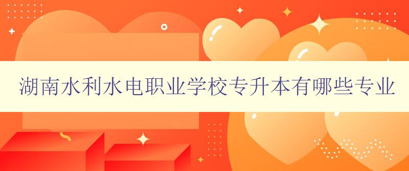 湖南水利水電職業學校專升本有哪些專業 詳細介紹學校專業設置 湖南水利水電職業學校專升本有哪些專業 詳細介紹學校專業設置