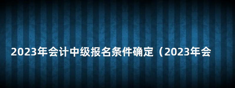2024年會計中級報名條件確定(2024年會計中級報名條件確定了嗎) 2024年會計中級報名條件確定