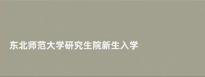 東北師范大學研究生院新生入學,東北師范大學研究生學院 東北師范大學研究生院新生入學,東北師范大學研究生學院
