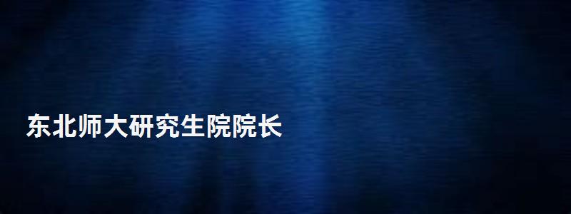 東北師大研究生院院長,東北師大研究生院 東北師大研究生院院長,東北師大研究生院