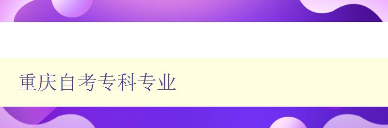 重慶自考專科專業(yè) 詳細(xì)介紹重慶自考的專科專業(yè) 重慶自考專科專業(yè) 詳細(xì)介紹重慶自考的專科專業(yè)