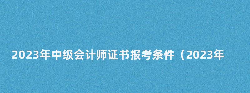 2023年中級會計師證書報考條件(2023年中級會計師證書報考條件是什么) 2023年中級會計師證書報考條件