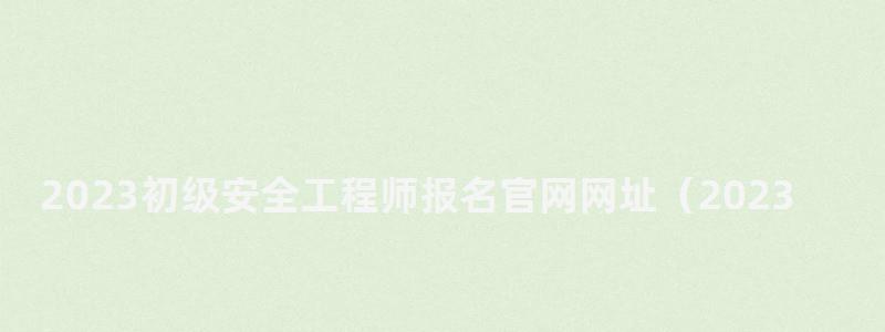 2023初級安全工程師報名官網網址(2023初級安全工程師報名官網網址查詢) 2023初級安全工程師報名官網網址