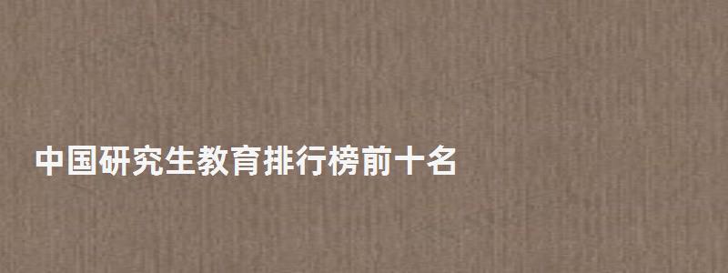 中國研究生教育排行榜前十名,中國研究生教育排行榜 中國研究生教育排行榜前十名,中國研究生教育排行榜