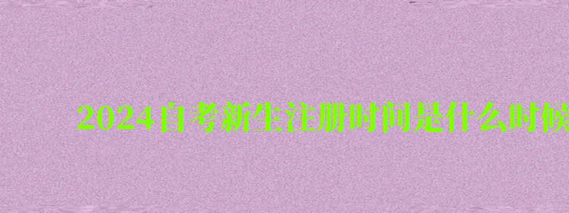 2024自考新生注冊時間是什么時候