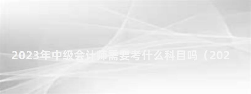 2023年中級會計師需要考什么科目嗎(2023年中級會計師需要考什么科目嗎) 2023年中級會計師需要考什么科目嗎
