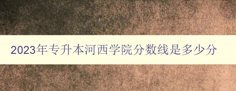 2023年專升本河西學院分數線是多少分 考生必看!河西學院專升本招生政策解析 2023年專升本河西學院分數線是多少分 考生必看!河西學院專升本招生政策解析