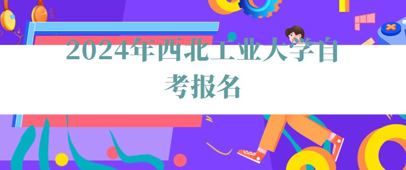 2024年西北工業大學自考報名 2024年西北工業大學自考報名
