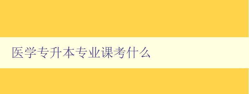 醫學專升本專業課考什么 詳細解析醫學專升本考試內容 醫學專升本專業課考什么 詳細解析醫學專升本考試內容