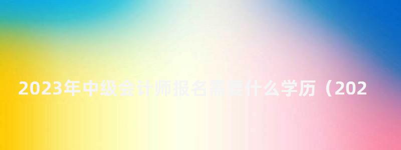 2023年中級會計師報名需要什么學歷(2023年中級會計師報名需要什么學歷呢) 2023年中級會計師報名需要什么學歷