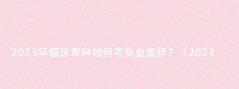 2023年臨床專科如何考執業醫師?(2023年臨床專科如何考執業醫師資格證) 2023年臨床專科如何考執業醫師?